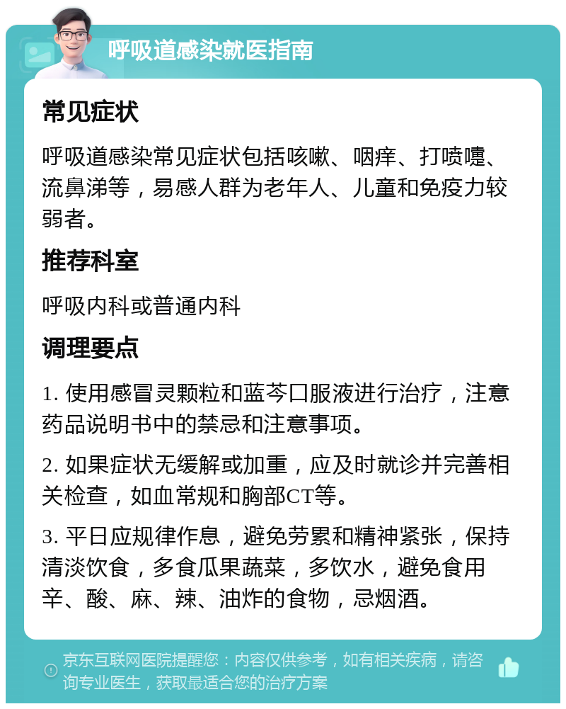 呼吸道感染就医指南 常见症状 呼吸道感染常见症状包括咳嗽、咽痒、打喷嚏、流鼻涕等，易感人群为老年人、儿童和免疫力较弱者。 推荐科室 呼吸内科或普通内科 调理要点 1. 使用感冒灵颗粒和蓝芩口服液进行治疗，注意药品说明书中的禁忌和注意事项。 2. 如果症状无缓解或加重，应及时就诊并完善相关检查，如血常规和胸部CT等。 3. 平日应规律作息，避免劳累和精神紧张，保持清淡饮食，多食瓜果蔬菜，多饮水，避免食用辛、酸、麻、辣、油炸的食物，忌烟酒。