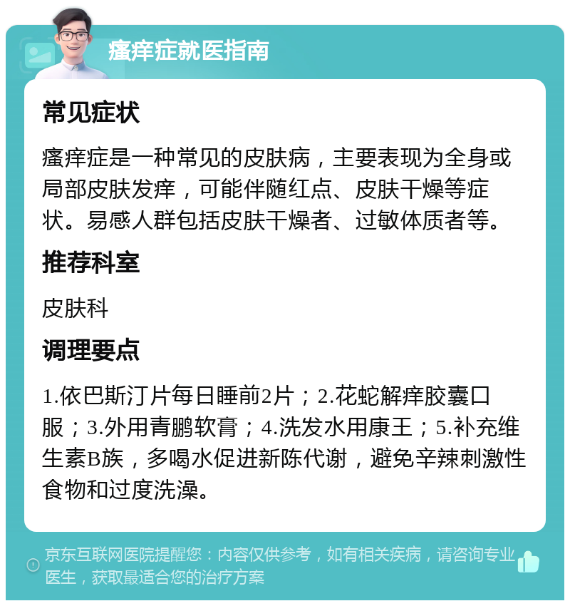 瘙痒症就医指南 常见症状 瘙痒症是一种常见的皮肤病，主要表现为全身或局部皮肤发痒，可能伴随红点、皮肤干燥等症状。易感人群包括皮肤干燥者、过敏体质者等。 推荐科室 皮肤科 调理要点 1.依巴斯汀片每日睡前2片；2.花蛇解痒胶囊口服；3.外用青鹏软膏；4.洗发水用康王；5.补充维生素B族，多喝水促进新陈代谢，避免辛辣刺激性食物和过度洗澡。