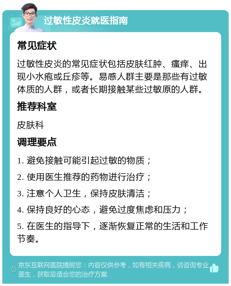 过敏性皮炎就医指南 常见症状 过敏性皮炎的常见症状包括皮肤红肿、瘙痒、出现小水疱或丘疹等。易感人群主要是那些有过敏体质的人群，或者长期接触某些过敏原的人群。 推荐科室 皮肤科 调理要点 1. 避免接触可能引起过敏的物质； 2. 使用医生推荐的药物进行治疗； 3. 注意个人卫生，保持皮肤清洁； 4. 保持良好的心态，避免过度焦虑和压力； 5. 在医生的指导下，逐渐恢复正常的生活和工作节奏。