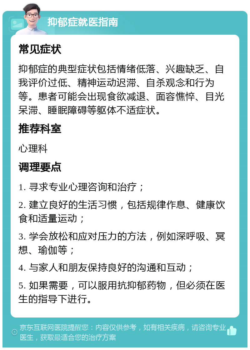 抑郁症就医指南 常见症状 抑郁症的典型症状包括情绪低落、兴趣缺乏、自我评价过低、精神运动迟滞、自杀观念和行为等。患者可能会出现食欲减退、面容憔悴、目光呆滞、睡眠障碍等躯体不适症状。 推荐科室 心理科 调理要点 1. 寻求专业心理咨询和治疗； 2. 建立良好的生活习惯，包括规律作息、健康饮食和适量运动； 3. 学会放松和应对压力的方法，例如深呼吸、冥想、瑜伽等； 4. 与家人和朋友保持良好的沟通和互动； 5. 如果需要，可以服用抗抑郁药物，但必须在医生的指导下进行。