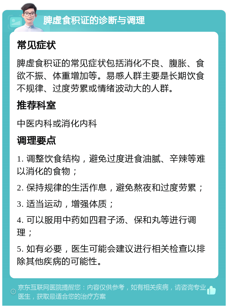 脾虚食积证的诊断与调理 常见症状 脾虚食积证的常见症状包括消化不良、腹胀、食欲不振、体重增加等。易感人群主要是长期饮食不规律、过度劳累或情绪波动大的人群。 推荐科室 中医内科或消化内科 调理要点 1. 调整饮食结构，避免过度进食油腻、辛辣等难以消化的食物； 2. 保持规律的生活作息，避免熬夜和过度劳累； 3. 适当运动，增强体质； 4. 可以服用中药如四君子汤、保和丸等进行调理； 5. 如有必要，医生可能会建议进行相关检查以排除其他疾病的可能性。