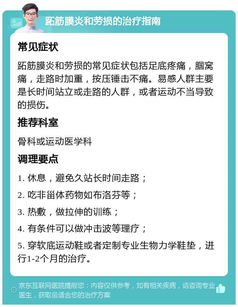 跖筋膜炎和劳损的治疗指南 常见症状 跖筋膜炎和劳损的常见症状包括足底疼痛，腘窝痛，走路时加重，按压锤击不痛。易感人群主要是长时间站立或走路的人群，或者运动不当导致的损伤。 推荐科室 骨科或运动医学科 调理要点 1. 休息，避免久站长时间走路； 2. 吃非甾体药物如布洛芬等； 3. 热敷，做拉伸的训练； 4. 有条件可以做冲击波等理疗； 5. 穿软底运动鞋或者定制专业生物力学鞋垫，进行1-2个月的治疗。