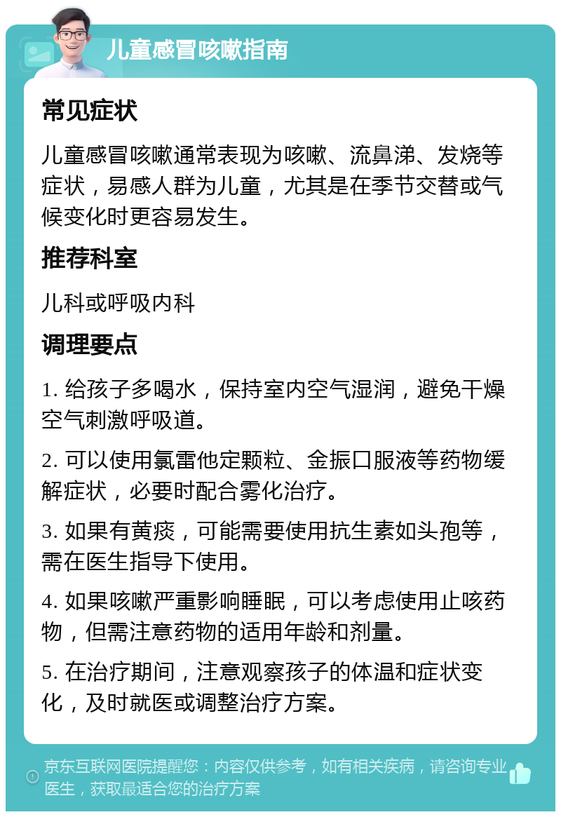 儿童感冒咳嗽指南 常见症状 儿童感冒咳嗽通常表现为咳嗽、流鼻涕、发烧等症状，易感人群为儿童，尤其是在季节交替或气候变化时更容易发生。 推荐科室 儿科或呼吸内科 调理要点 1. 给孩子多喝水，保持室内空气湿润，避免干燥空气刺激呼吸道。 2. 可以使用氯雷他定颗粒、金振口服液等药物缓解症状，必要时配合雾化治疗。 3. 如果有黄痰，可能需要使用抗生素如头孢等，需在医生指导下使用。 4. 如果咳嗽严重影响睡眠，可以考虑使用止咳药物，但需注意药物的适用年龄和剂量。 5. 在治疗期间，注意观察孩子的体温和症状变化，及时就医或调整治疗方案。