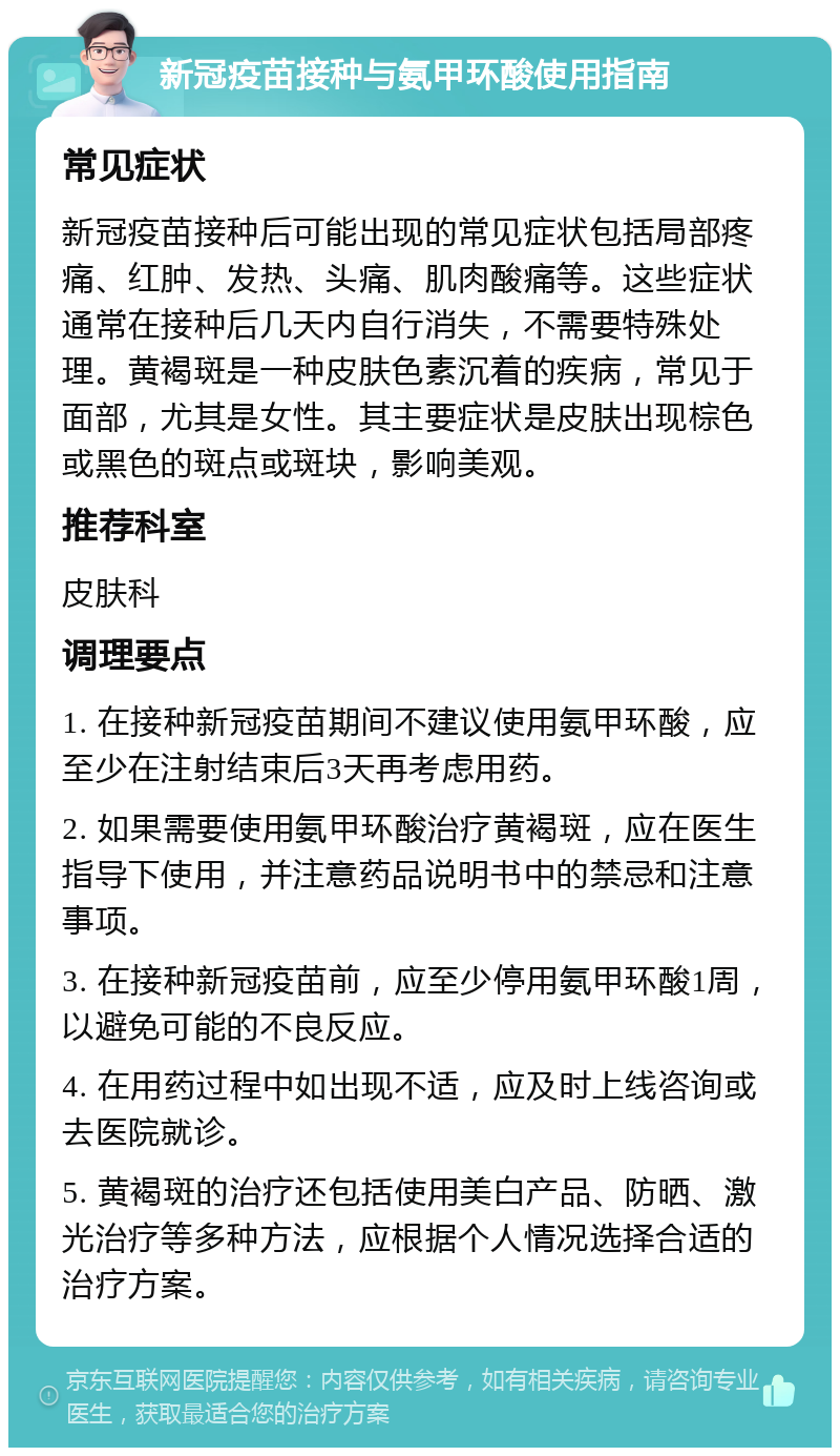 新冠疫苗接种与氨甲环酸使用指南 常见症状 新冠疫苗接种后可能出现的常见症状包括局部疼痛、红肿、发热、头痛、肌肉酸痛等。这些症状通常在接种后几天内自行消失，不需要特殊处理。黄褐斑是一种皮肤色素沉着的疾病，常见于面部，尤其是女性。其主要症状是皮肤出现棕色或黑色的斑点或斑块，影响美观。 推荐科室 皮肤科 调理要点 1. 在接种新冠疫苗期间不建议使用氨甲环酸，应至少在注射结束后3天再考虑用药。 2. 如果需要使用氨甲环酸治疗黄褐斑，应在医生指导下使用，并注意药品说明书中的禁忌和注意事项。 3. 在接种新冠疫苗前，应至少停用氨甲环酸1周，以避免可能的不良反应。 4. 在用药过程中如出现不适，应及时上线咨询或去医院就诊。 5. 黄褐斑的治疗还包括使用美白产品、防晒、激光治疗等多种方法，应根据个人情况选择合适的治疗方案。