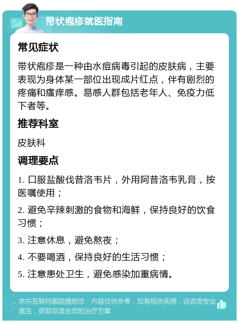 带状疱疹就医指南 常见症状 带状疱疹是一种由水痘病毒引起的皮肤病，主要表现为身体某一部位出现成片红点，伴有剧烈的疼痛和瘙痒感。易感人群包括老年人、免疫力低下者等。 推荐科室 皮肤科 调理要点 1. 口服盐酸伐昔洛韦片，外用阿昔洛韦乳膏，按医嘱使用； 2. 避免辛辣刺激的食物和海鲜，保持良好的饮食习惯； 3. 注意休息，避免熬夜； 4. 不要喝酒，保持良好的生活习惯； 5. 注意患处卫生，避免感染加重病情。