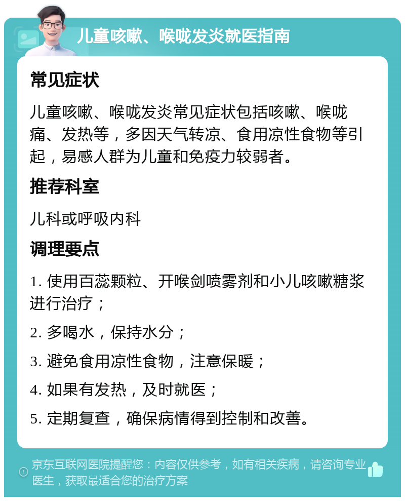 儿童咳嗽、喉咙发炎就医指南 常见症状 儿童咳嗽、喉咙发炎常见症状包括咳嗽、喉咙痛、发热等，多因天气转凉、食用凉性食物等引起，易感人群为儿童和免疫力较弱者。 推荐科室 儿科或呼吸内科 调理要点 1. 使用百蕊颗粒、开喉剑喷雾剂和小儿咳嗽糖浆进行治疗； 2. 多喝水，保持水分； 3. 避免食用凉性食物，注意保暖； 4. 如果有发热，及时就医； 5. 定期复查，确保病情得到控制和改善。