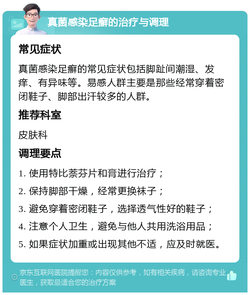 真菌感染足癣的治疗与调理 常见症状 真菌感染足癣的常见症状包括脚趾间潮湿、发痒、有异味等。易感人群主要是那些经常穿着密闭鞋子、脚部出汗较多的人群。 推荐科室 皮肤科 调理要点 1. 使用特比萘芬片和膏进行治疗； 2. 保持脚部干燥，经常更换袜子； 3. 避免穿着密闭鞋子，选择透气性好的鞋子； 4. 注意个人卫生，避免与他人共用洗浴用品； 5. 如果症状加重或出现其他不适，应及时就医。