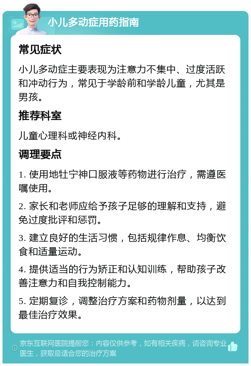 小儿多动症用药指南 常见症状 小儿多动症主要表现为注意力不集中、过度活跃和冲动行为，常见于学龄前和学龄儿童，尤其是男孩。 推荐科室 儿童心理科或神经内科。 调理要点 1. 使用地牡宁神口服液等药物进行治疗，需遵医嘱使用。 2. 家长和老师应给予孩子足够的理解和支持，避免过度批评和惩罚。 3. 建立良好的生活习惯，包括规律作息、均衡饮食和适量运动。 4. 提供适当的行为矫正和认知训练，帮助孩子改善注意力和自我控制能力。 5. 定期复诊，调整治疗方案和药物剂量，以达到最佳治疗效果。