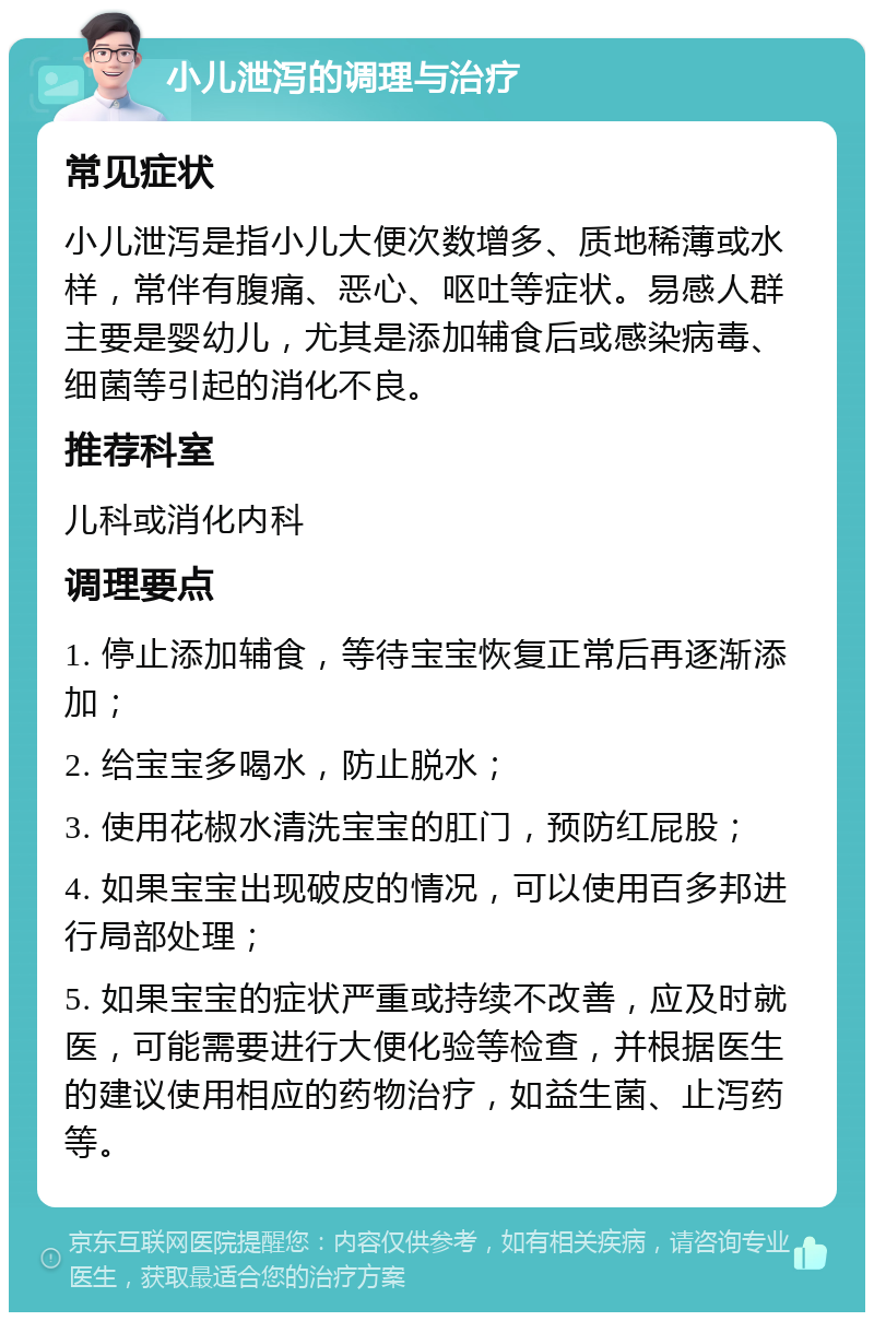 小儿泄泻的调理与治疗 常见症状 小儿泄泻是指小儿大便次数增多、质地稀薄或水样，常伴有腹痛、恶心、呕吐等症状。易感人群主要是婴幼儿，尤其是添加辅食后或感染病毒、细菌等引起的消化不良。 推荐科室 儿科或消化内科 调理要点 1. 停止添加辅食，等待宝宝恢复正常后再逐渐添加； 2. 给宝宝多喝水，防止脱水； 3. 使用花椒水清洗宝宝的肛门，预防红屁股； 4. 如果宝宝出现破皮的情况，可以使用百多邦进行局部处理； 5. 如果宝宝的症状严重或持续不改善，应及时就医，可能需要进行大便化验等检查，并根据医生的建议使用相应的药物治疗，如益生菌、止泻药等。