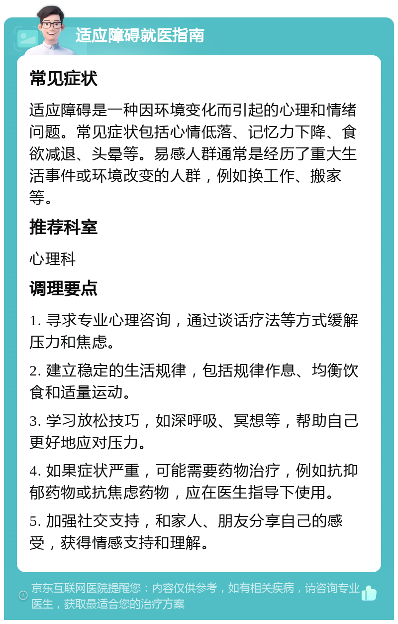 适应障碍就医指南 常见症状 适应障碍是一种因环境变化而引起的心理和情绪问题。常见症状包括心情低落、记忆力下降、食欲减退、头晕等。易感人群通常是经历了重大生活事件或环境改变的人群，例如换工作、搬家等。 推荐科室 心理科 调理要点 1. 寻求专业心理咨询，通过谈话疗法等方式缓解压力和焦虑。 2. 建立稳定的生活规律，包括规律作息、均衡饮食和适量运动。 3. 学习放松技巧，如深呼吸、冥想等，帮助自己更好地应对压力。 4. 如果症状严重，可能需要药物治疗，例如抗抑郁药物或抗焦虑药物，应在医生指导下使用。 5. 加强社交支持，和家人、朋友分享自己的感受，获得情感支持和理解。