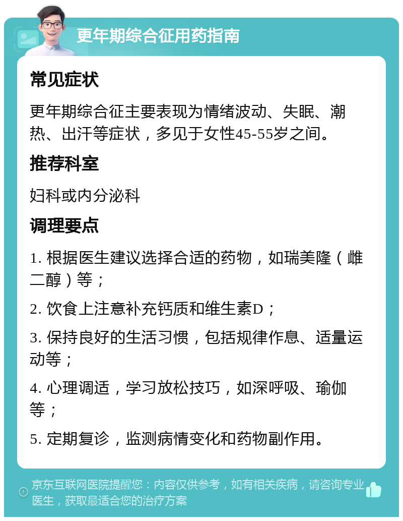 更年期综合征用药指南 常见症状 更年期综合征主要表现为情绪波动、失眠、潮热、出汗等症状，多见于女性45-55岁之间。 推荐科室 妇科或内分泌科 调理要点 1. 根据医生建议选择合适的药物，如瑞美隆（雌二醇）等； 2. 饮食上注意补充钙质和维生素D； 3. 保持良好的生活习惯，包括规律作息、适量运动等； 4. 心理调适，学习放松技巧，如深呼吸、瑜伽等； 5. 定期复诊，监测病情变化和药物副作用。