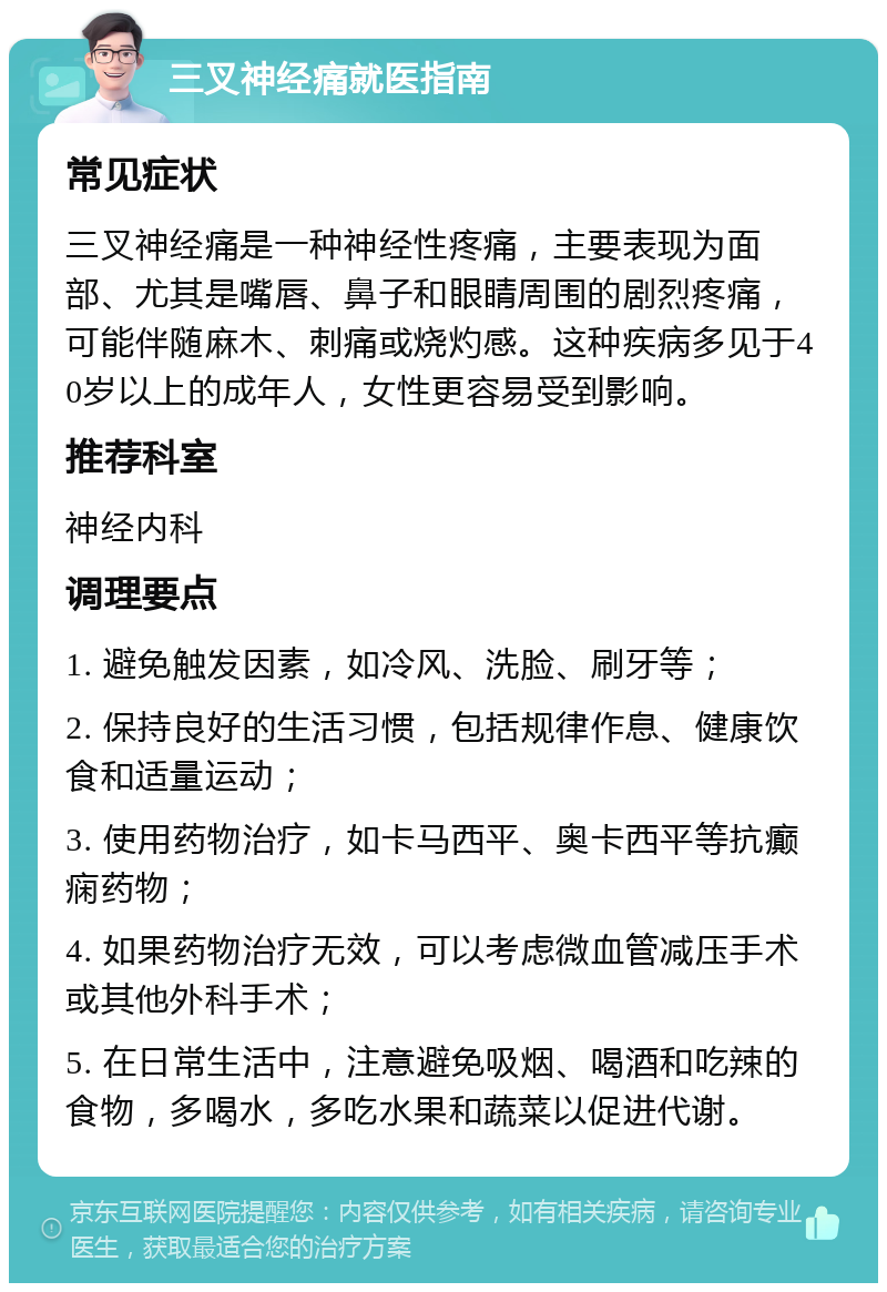 三叉神经痛就医指南 常见症状 三叉神经痛是一种神经性疼痛，主要表现为面部、尤其是嘴唇、鼻子和眼睛周围的剧烈疼痛，可能伴随麻木、刺痛或烧灼感。这种疾病多见于40岁以上的成年人，女性更容易受到影响。 推荐科室 神经内科 调理要点 1. 避免触发因素，如冷风、洗脸、刷牙等； 2. 保持良好的生活习惯，包括规律作息、健康饮食和适量运动； 3. 使用药物治疗，如卡马西平、奥卡西平等抗癫痫药物； 4. 如果药物治疗无效，可以考虑微血管减压手术或其他外科手术； 5. 在日常生活中，注意避免吸烟、喝酒和吃辣的食物，多喝水，多吃水果和蔬菜以促进代谢。