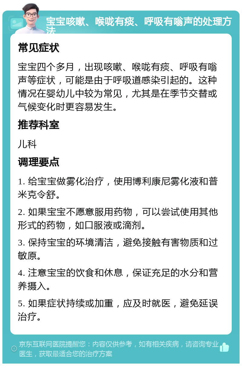 宝宝咳嗽、喉咙有痰、呼吸有嗡声的处理方法 常见症状 宝宝四个多月，出现咳嗽、喉咙有痰、呼吸有嗡声等症状，可能是由于呼吸道感染引起的。这种情况在婴幼儿中较为常见，尤其是在季节交替或气候变化时更容易发生。 推荐科室 儿科 调理要点 1. 给宝宝做雾化治疗，使用博利康尼雾化液和普米克令舒。 2. 如果宝宝不愿意服用药物，可以尝试使用其他形式的药物，如口服液或滴剂。 3. 保持宝宝的环境清洁，避免接触有害物质和过敏原。 4. 注意宝宝的饮食和休息，保证充足的水分和营养摄入。 5. 如果症状持续或加重，应及时就医，避免延误治疗。