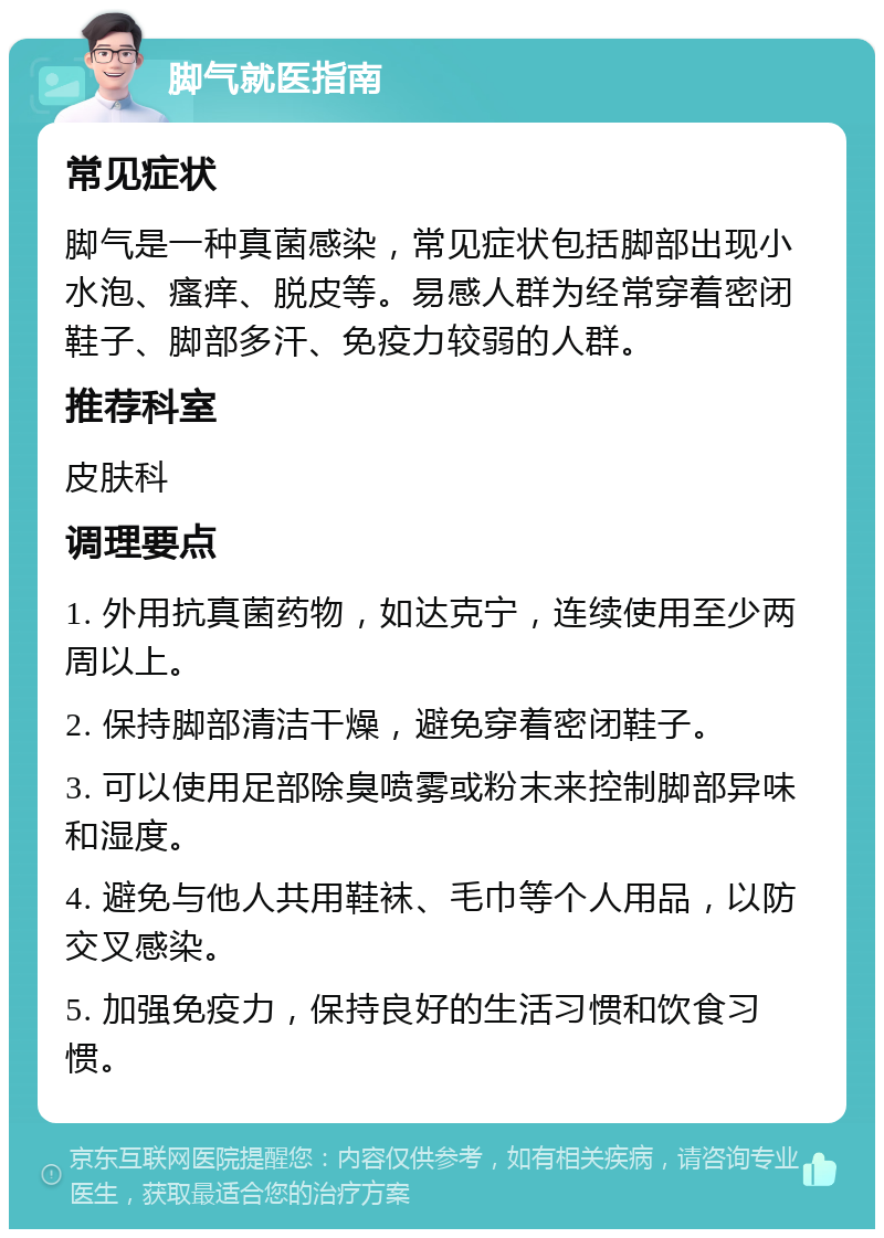 脚气就医指南 常见症状 脚气是一种真菌感染，常见症状包括脚部出现小水泡、瘙痒、脱皮等。易感人群为经常穿着密闭鞋子、脚部多汗、免疫力较弱的人群。 推荐科室 皮肤科 调理要点 1. 外用抗真菌药物，如达克宁，连续使用至少两周以上。 2. 保持脚部清洁干燥，避免穿着密闭鞋子。 3. 可以使用足部除臭喷雾或粉末来控制脚部异味和湿度。 4. 避免与他人共用鞋袜、毛巾等个人用品，以防交叉感染。 5. 加强免疫力，保持良好的生活习惯和饮食习惯。