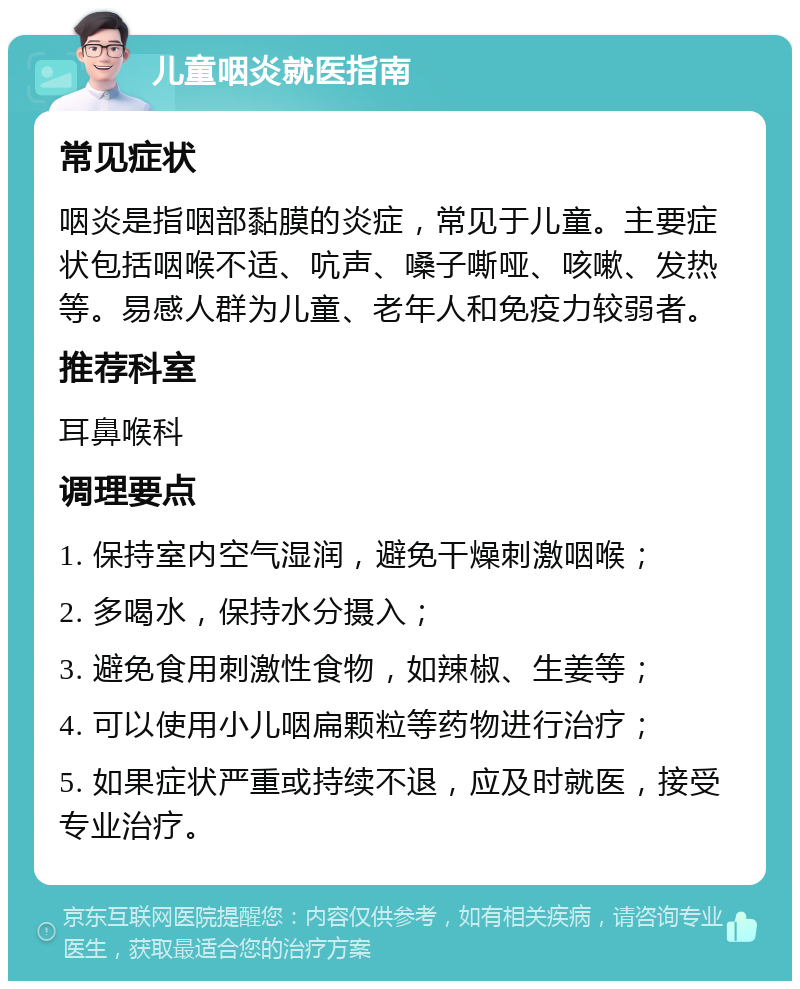 儿童咽炎就医指南 常见症状 咽炎是指咽部黏膜的炎症，常见于儿童。主要症状包括咽喉不适、吭声、嗓子嘶哑、咳嗽、发热等。易感人群为儿童、老年人和免疫力较弱者。 推荐科室 耳鼻喉科 调理要点 1. 保持室内空气湿润，避免干燥刺激咽喉； 2. 多喝水，保持水分摄入； 3. 避免食用刺激性食物，如辣椒、生姜等； 4. 可以使用小儿咽扁颗粒等药物进行治疗； 5. 如果症状严重或持续不退，应及时就医，接受专业治疗。