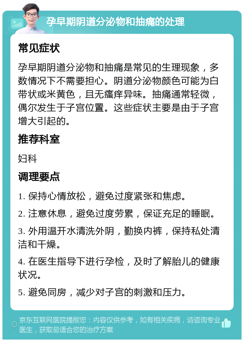 孕早期阴道分泌物和抽痛的处理 常见症状 孕早期阴道分泌物和抽痛是常见的生理现象，多数情况下不需要担心。阴道分泌物颜色可能为白带状或米黄色，且无瘙痒异味。抽痛通常轻微，偶尔发生于子宫位置。这些症状主要是由于子宫增大引起的。 推荐科室 妇科 调理要点 1. 保持心情放松，避免过度紧张和焦虑。 2. 注意休息，避免过度劳累，保证充足的睡眠。 3. 外用温开水清洗外阴，勤换内裤，保持私处清洁和干燥。 4. 在医生指导下进行孕检，及时了解胎儿的健康状况。 5. 避免同房，减少对子宫的刺激和压力。