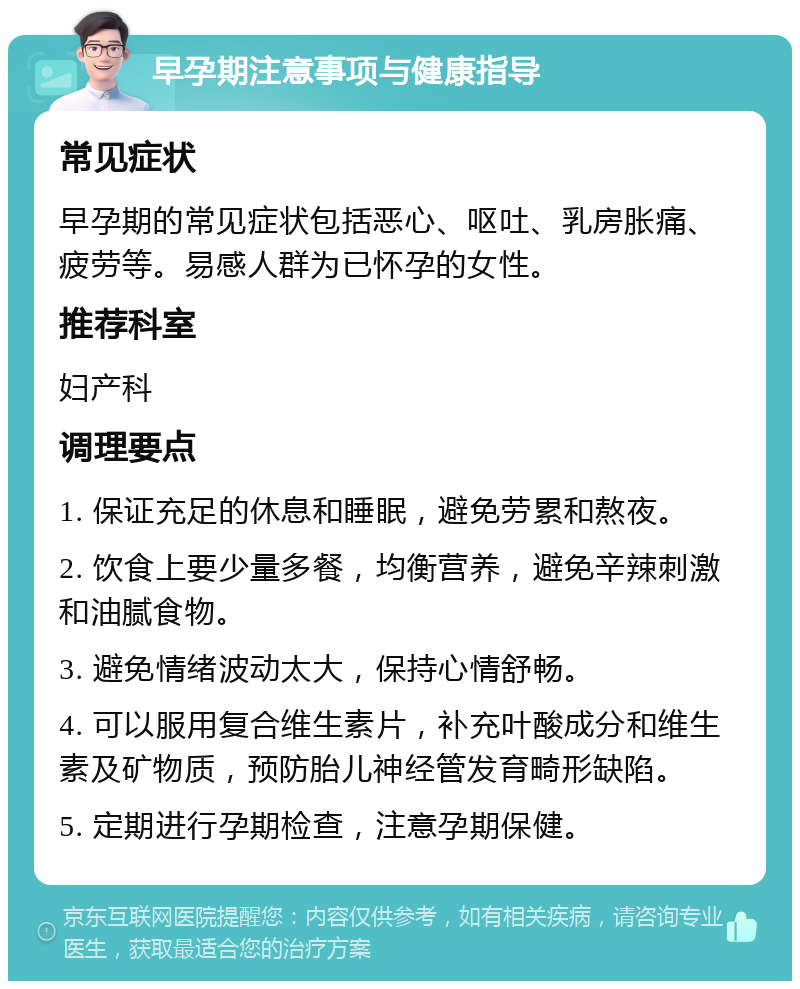 早孕期注意事项与健康指导 常见症状 早孕期的常见症状包括恶心、呕吐、乳房胀痛、疲劳等。易感人群为已怀孕的女性。 推荐科室 妇产科 调理要点 1. 保证充足的休息和睡眠，避免劳累和熬夜。 2. 饮食上要少量多餐，均衡营养，避免辛辣刺激和油腻食物。 3. 避免情绪波动太大，保持心情舒畅。 4. 可以服用复合维生素片，补充叶酸成分和维生素及矿物质，预防胎儿神经管发育畸形缺陷。 5. 定期进行孕期检查，注意孕期保健。