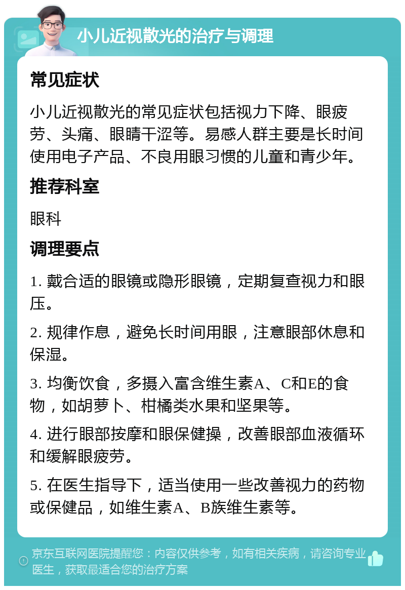 小儿近视散光的治疗与调理 常见症状 小儿近视散光的常见症状包括视力下降、眼疲劳、头痛、眼睛干涩等。易感人群主要是长时间使用电子产品、不良用眼习惯的儿童和青少年。 推荐科室 眼科 调理要点 1. 戴合适的眼镜或隐形眼镜，定期复查视力和眼压。 2. 规律作息，避免长时间用眼，注意眼部休息和保湿。 3. 均衡饮食，多摄入富含维生素A、C和E的食物，如胡萝卜、柑橘类水果和坚果等。 4. 进行眼部按摩和眼保健操，改善眼部血液循环和缓解眼疲劳。 5. 在医生指导下，适当使用一些改善视力的药物或保健品，如维生素A、B族维生素等。