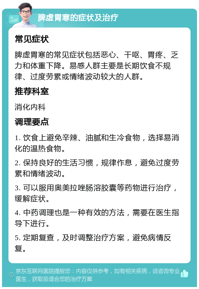 脾虚胃寒的症状及治疗 常见症状 脾虚胃寒的常见症状包括恶心、干呕、胃疼、乏力和体重下降。易感人群主要是长期饮食不规律、过度劳累或情绪波动较大的人群。 推荐科室 消化内科 调理要点 1. 饮食上避免辛辣、油腻和生冷食物，选择易消化的温热食物。 2. 保持良好的生活习惯，规律作息，避免过度劳累和情绪波动。 3. 可以服用奥美拉唑肠溶胶囊等药物进行治疗，缓解症状。 4. 中药调理也是一种有效的方法，需要在医生指导下进行。 5. 定期复查，及时调整治疗方案，避免病情反复。