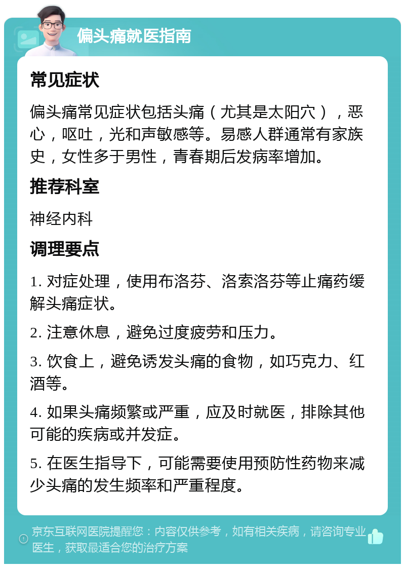 偏头痛就医指南 常见症状 偏头痛常见症状包括头痛（尤其是太阳穴），恶心，呕吐，光和声敏感等。易感人群通常有家族史，女性多于男性，青春期后发病率增加。 推荐科室 神经内科 调理要点 1. 对症处理，使用布洛芬、洛索洛芬等止痛药缓解头痛症状。 2. 注意休息，避免过度疲劳和压力。 3. 饮食上，避免诱发头痛的食物，如巧克力、红酒等。 4. 如果头痛频繁或严重，应及时就医，排除其他可能的疾病或并发症。 5. 在医生指导下，可能需要使用预防性药物来减少头痛的发生频率和严重程度。