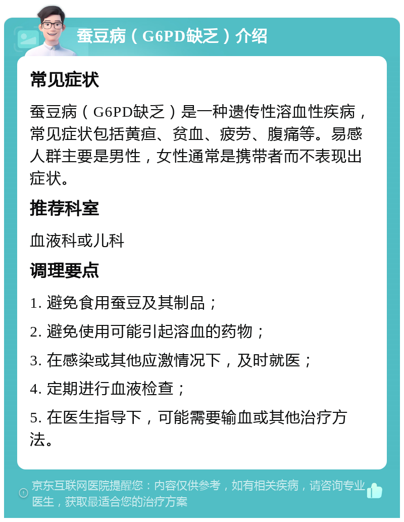 蚕豆病（G6PD缺乏）介绍 常见症状 蚕豆病（G6PD缺乏）是一种遗传性溶血性疾病，常见症状包括黄疸、贫血、疲劳、腹痛等。易感人群主要是男性，女性通常是携带者而不表现出症状。 推荐科室 血液科或儿科 调理要点 1. 避免食用蚕豆及其制品； 2. 避免使用可能引起溶血的药物； 3. 在感染或其他应激情况下，及时就医； 4. 定期进行血液检查； 5. 在医生指导下，可能需要输血或其他治疗方法。