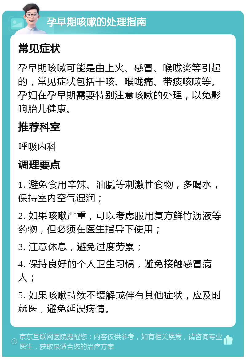 孕早期咳嗽的处理指南 常见症状 孕早期咳嗽可能是由上火、感冒、喉咙炎等引起的，常见症状包括干咳、喉咙痛、带痰咳嗽等。孕妇在孕早期需要特别注意咳嗽的处理，以免影响胎儿健康。 推荐科室 呼吸内科 调理要点 1. 避免食用辛辣、油腻等刺激性食物，多喝水，保持室内空气湿润； 2. 如果咳嗽严重，可以考虑服用复方鲜竹沥液等药物，但必须在医生指导下使用； 3. 注意休息，避免过度劳累； 4. 保持良好的个人卫生习惯，避免接触感冒病人； 5. 如果咳嗽持续不缓解或伴有其他症状，应及时就医，避免延误病情。