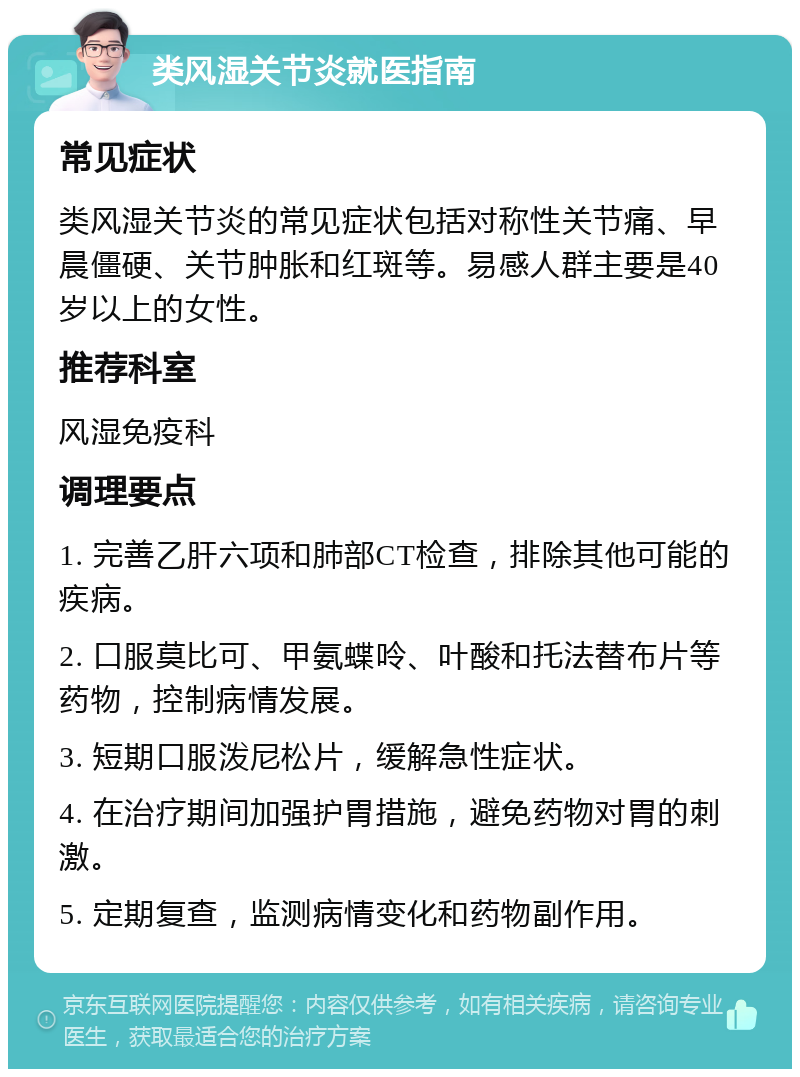 类风湿关节炎就医指南 常见症状 类风湿关节炎的常见症状包括对称性关节痛、早晨僵硬、关节肿胀和红斑等。易感人群主要是40岁以上的女性。 推荐科室 风湿免疫科 调理要点 1. 完善乙肝六项和肺部CT检查，排除其他可能的疾病。 2. 口服莫比可、甲氨蝶呤、叶酸和托法替布片等药物，控制病情发展。 3. 短期口服泼尼松片，缓解急性症状。 4. 在治疗期间加强护胃措施，避免药物对胃的刺激。 5. 定期复查，监测病情变化和药物副作用。