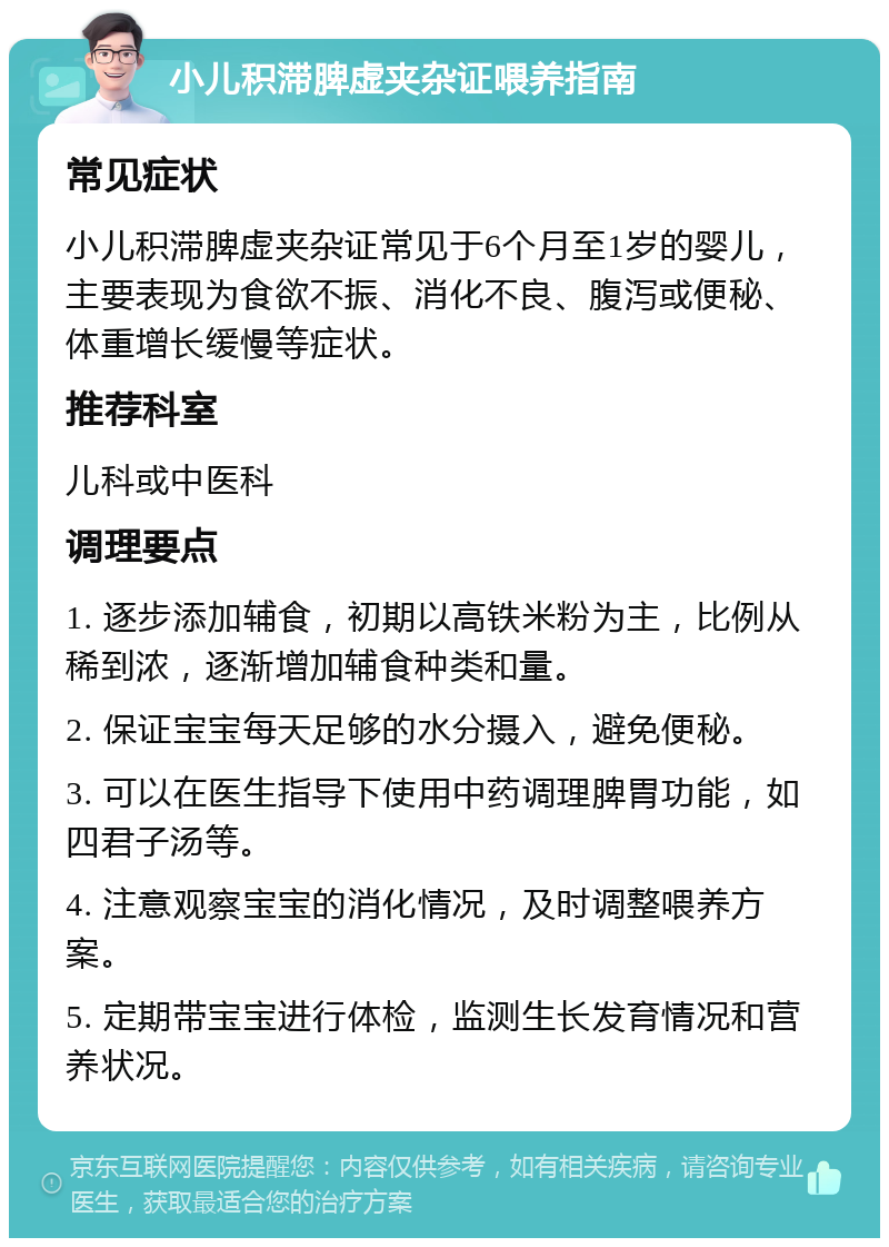 小儿积滞脾虚夹杂证喂养指南 常见症状 小儿积滞脾虚夹杂证常见于6个月至1岁的婴儿，主要表现为食欲不振、消化不良、腹泻或便秘、体重增长缓慢等症状。 推荐科室 儿科或中医科 调理要点 1. 逐步添加辅食，初期以高铁米粉为主，比例从稀到浓，逐渐增加辅食种类和量。 2. 保证宝宝每天足够的水分摄入，避免便秘。 3. 可以在医生指导下使用中药调理脾胃功能，如四君子汤等。 4. 注意观察宝宝的消化情况，及时调整喂养方案。 5. 定期带宝宝进行体检，监测生长发育情况和营养状况。