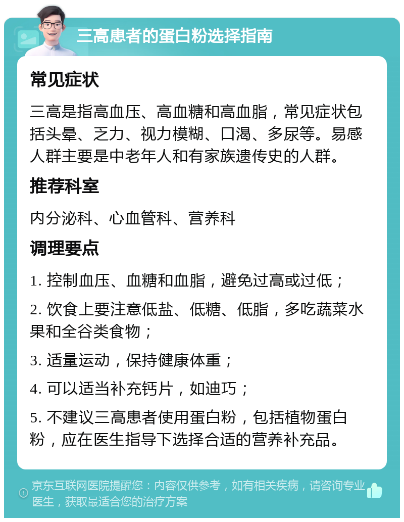 三高患者的蛋白粉选择指南 常见症状 三高是指高血压、高血糖和高血脂，常见症状包括头晕、乏力、视力模糊、口渴、多尿等。易感人群主要是中老年人和有家族遗传史的人群。 推荐科室 内分泌科、心血管科、营养科 调理要点 1. 控制血压、血糖和血脂，避免过高或过低； 2. 饮食上要注意低盐、低糖、低脂，多吃蔬菜水果和全谷类食物； 3. 适量运动，保持健康体重； 4. 可以适当补充钙片，如迪巧； 5. 不建议三高患者使用蛋白粉，包括植物蛋白粉，应在医生指导下选择合适的营养补充品。