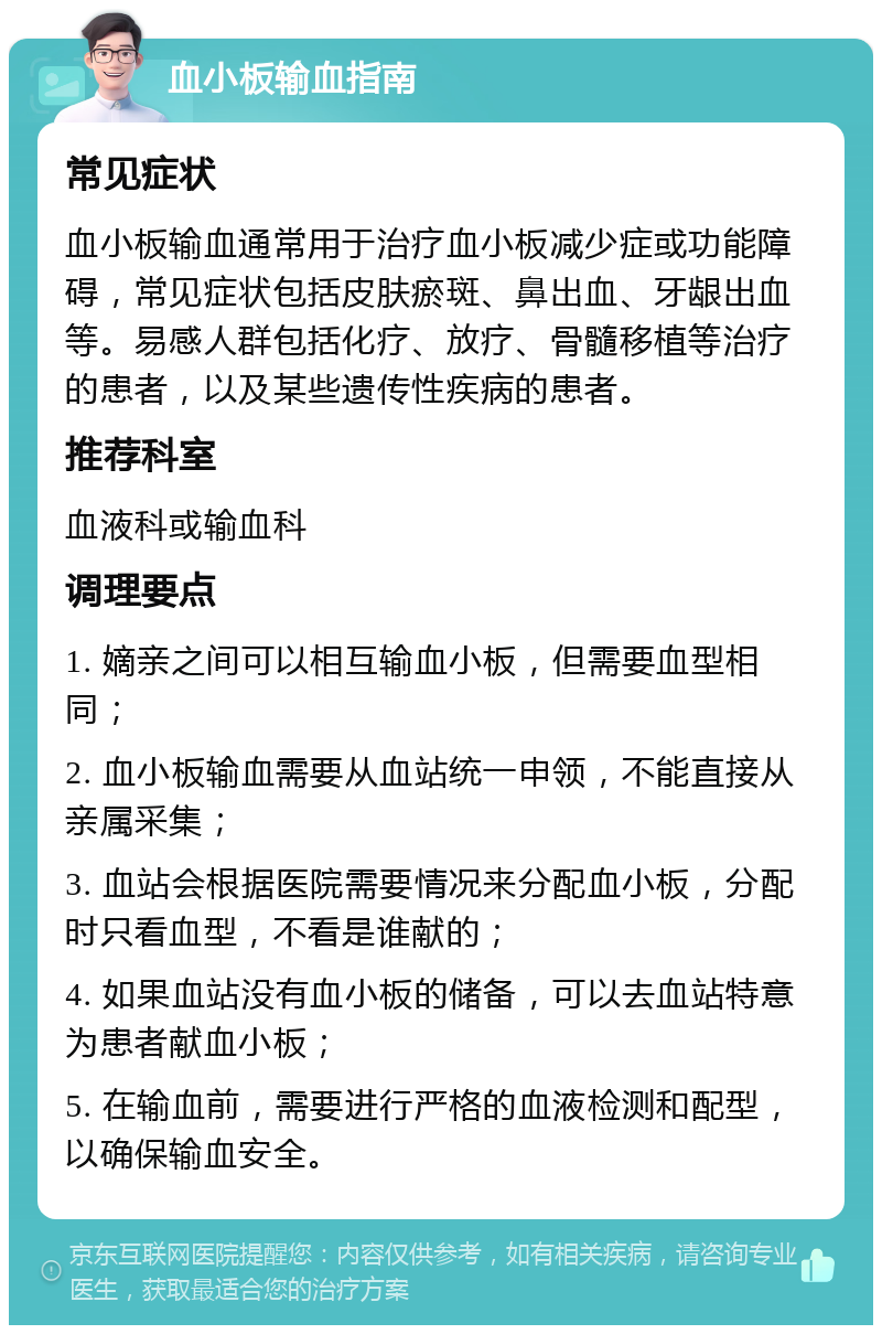 血小板输血指南 常见症状 血小板输血通常用于治疗血小板减少症或功能障碍，常见症状包括皮肤瘀斑、鼻出血、牙龈出血等。易感人群包括化疗、放疗、骨髓移植等治疗的患者，以及某些遗传性疾病的患者。 推荐科室 血液科或输血科 调理要点 1. 嫡亲之间可以相互输血小板，但需要血型相同； 2. 血小板输血需要从血站统一申领，不能直接从亲属采集； 3. 血站会根据医院需要情况来分配血小板，分配时只看血型，不看是谁献的； 4. 如果血站没有血小板的储备，可以去血站特意为患者献血小板； 5. 在输血前，需要进行严格的血液检测和配型，以确保输血安全。