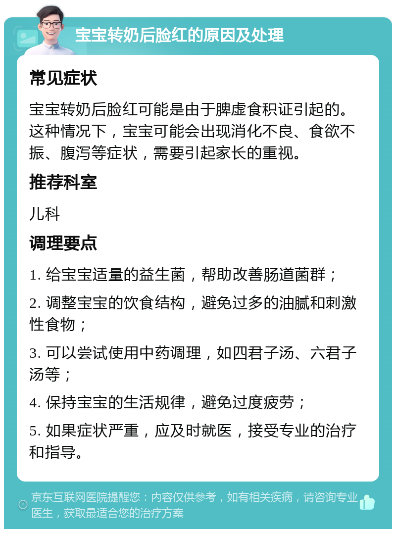 宝宝转奶后脸红的原因及处理 常见症状 宝宝转奶后脸红可能是由于脾虚食积证引起的。这种情况下，宝宝可能会出现消化不良、食欲不振、腹泻等症状，需要引起家长的重视。 推荐科室 儿科 调理要点 1. 给宝宝适量的益生菌，帮助改善肠道菌群； 2. 调整宝宝的饮食结构，避免过多的油腻和刺激性食物； 3. 可以尝试使用中药调理，如四君子汤、六君子汤等； 4. 保持宝宝的生活规律，避免过度疲劳； 5. 如果症状严重，应及时就医，接受专业的治疗和指导。