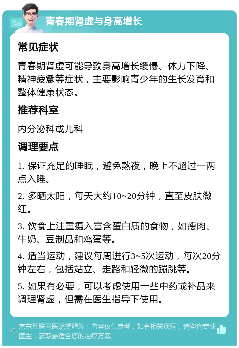 青春期肾虚与身高增长 常见症状 青春期肾虚可能导致身高增长缓慢、体力下降、精神疲惫等症状，主要影响青少年的生长发育和整体健康状态。 推荐科室 内分泌科或儿科 调理要点 1. 保证充足的睡眠，避免熬夜，晚上不超过一两点入睡。 2. 多晒太阳，每天大约10~20分钟，直至皮肤微红。 3. 饮食上注重摄入富含蛋白质的食物，如瘦肉、牛奶、豆制品和鸡蛋等。 4. 适当运动，建议每周进行3~5次运动，每次20分钟左右，包括站立、走路和轻微的蹦跳等。 5. 如果有必要，可以考虑使用一些中药或补品来调理肾虚，但需在医生指导下使用。