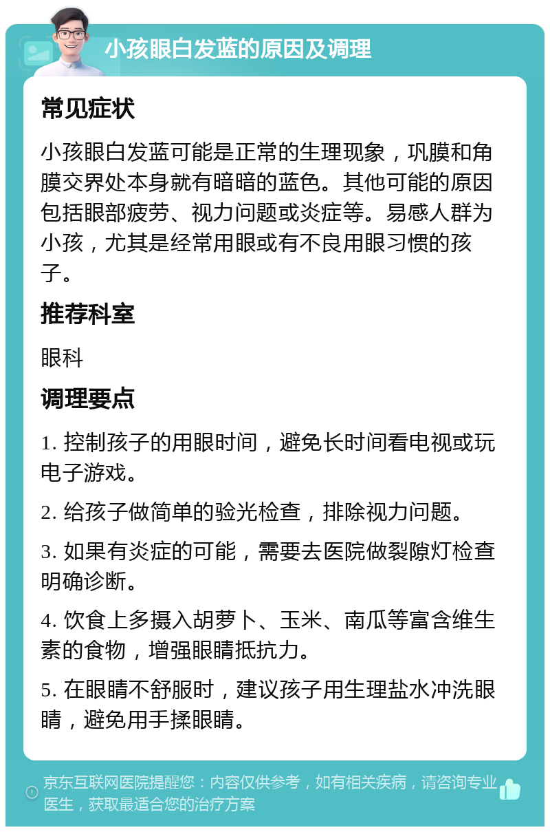 小孩眼白发蓝的原因及调理 常见症状 小孩眼白发蓝可能是正常的生理现象，巩膜和角膜交界处本身就有暗暗的蓝色。其他可能的原因包括眼部疲劳、视力问题或炎症等。易感人群为小孩，尤其是经常用眼或有不良用眼习惯的孩子。 推荐科室 眼科 调理要点 1. 控制孩子的用眼时间，避免长时间看电视或玩电子游戏。 2. 给孩子做简单的验光检查，排除视力问题。 3. 如果有炎症的可能，需要去医院做裂隙灯检查明确诊断。 4. 饮食上多摄入胡萝卜、玉米、南瓜等富含维生素的食物，增强眼睛抵抗力。 5. 在眼睛不舒服时，建议孩子用生理盐水冲洗眼睛，避免用手揉眼睛。