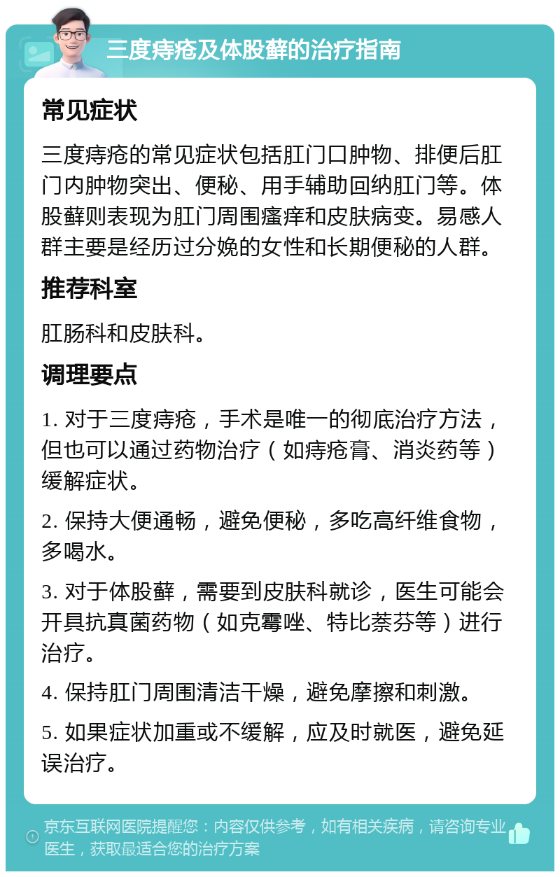 三度痔疮及体股藓的治疗指南 常见症状 三度痔疮的常见症状包括肛门口肿物、排便后肛门内肿物突出、便秘、用手辅助回纳肛门等。体股藓则表现为肛门周围瘙痒和皮肤病变。易感人群主要是经历过分娩的女性和长期便秘的人群。 推荐科室 肛肠科和皮肤科。 调理要点 1. 对于三度痔疮，手术是唯一的彻底治疗方法，但也可以通过药物治疗（如痔疮膏、消炎药等）缓解症状。 2. 保持大便通畅，避免便秘，多吃高纤维食物，多喝水。 3. 对于体股藓，需要到皮肤科就诊，医生可能会开具抗真菌药物（如克霉唑、特比萘芬等）进行治疗。 4. 保持肛门周围清洁干燥，避免摩擦和刺激。 5. 如果症状加重或不缓解，应及时就医，避免延误治疗。