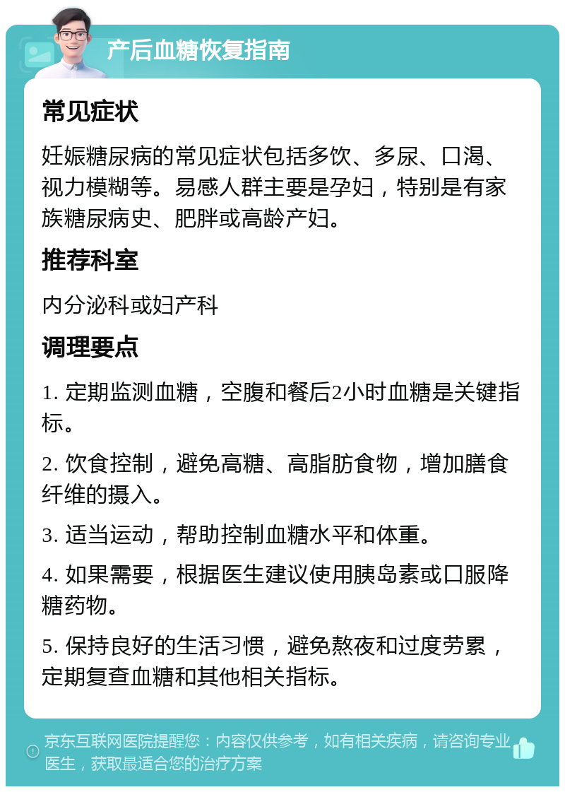 产后血糖恢复指南 常见症状 妊娠糖尿病的常见症状包括多饮、多尿、口渴、视力模糊等。易感人群主要是孕妇，特别是有家族糖尿病史、肥胖或高龄产妇。 推荐科室 内分泌科或妇产科 调理要点 1. 定期监测血糖，空腹和餐后2小时血糖是关键指标。 2. 饮食控制，避免高糖、高脂肪食物，增加膳食纤维的摄入。 3. 适当运动，帮助控制血糖水平和体重。 4. 如果需要，根据医生建议使用胰岛素或口服降糖药物。 5. 保持良好的生活习惯，避免熬夜和过度劳累，定期复查血糖和其他相关指标。