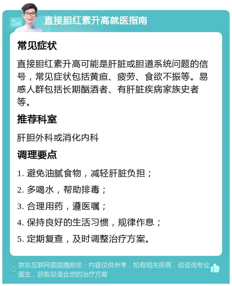 直接胆红素升高就医指南 常见症状 直接胆红素升高可能是肝脏或胆道系统问题的信号，常见症状包括黄疸、疲劳、食欲不振等。易感人群包括长期酗酒者、有肝脏疾病家族史者等。 推荐科室 肝胆外科或消化内科 调理要点 1. 避免油腻食物，减轻肝脏负担； 2. 多喝水，帮助排毒； 3. 合理用药，遵医嘱； 4. 保持良好的生活习惯，规律作息； 5. 定期复查，及时调整治疗方案。