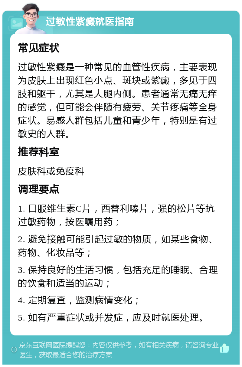 过敏性紫癜就医指南 常见症状 过敏性紫癜是一种常见的血管性疾病，主要表现为皮肤上出现红色小点、斑块或紫癜，多见于四肢和躯干，尤其是大腿内侧。患者通常无痛无痒的感觉，但可能会伴随有疲劳、关节疼痛等全身症状。易感人群包括儿童和青少年，特别是有过敏史的人群。 推荐科室 皮肤科或免疫科 调理要点 1. 口服维生素C片，西替利嗪片，强的松片等抗过敏药物，按医嘱用药； 2. 避免接触可能引起过敏的物质，如某些食物、药物、化妆品等； 3. 保持良好的生活习惯，包括充足的睡眠、合理的饮食和适当的运动； 4. 定期复查，监测病情变化； 5. 如有严重症状或并发症，应及时就医处理。