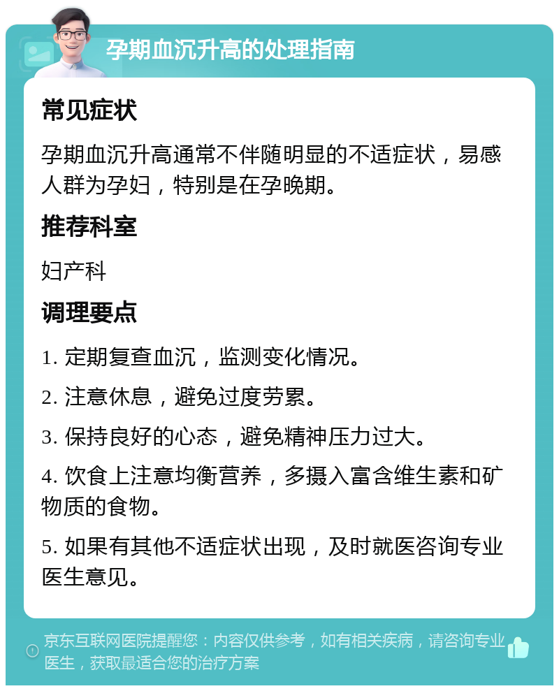 孕期血沉升高的处理指南 常见症状 孕期血沉升高通常不伴随明显的不适症状，易感人群为孕妇，特别是在孕晚期。 推荐科室 妇产科 调理要点 1. 定期复查血沉，监测变化情况。 2. 注意休息，避免过度劳累。 3. 保持良好的心态，避免精神压力过大。 4. 饮食上注意均衡营养，多摄入富含维生素和矿物质的食物。 5. 如果有其他不适症状出现，及时就医咨询专业医生意见。