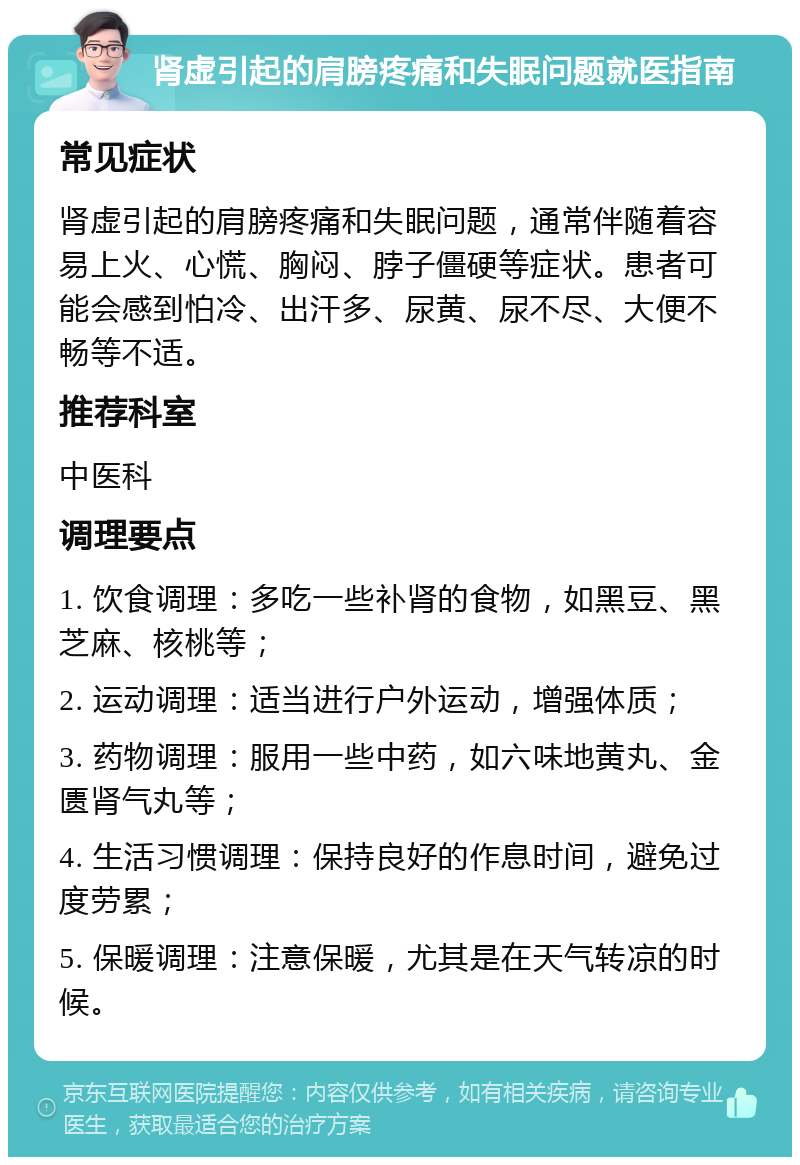 肾虚引起的肩膀疼痛和失眠问题就医指南 常见症状 肾虚引起的肩膀疼痛和失眠问题，通常伴随着容易上火、心慌、胸闷、脖子僵硬等症状。患者可能会感到怕冷、出汗多、尿黄、尿不尽、大便不畅等不适。 推荐科室 中医科 调理要点 1. 饮食调理：多吃一些补肾的食物，如黑豆、黑芝麻、核桃等； 2. 运动调理：适当进行户外运动，增强体质； 3. 药物调理：服用一些中药，如六味地黄丸、金匮肾气丸等； 4. 生活习惯调理：保持良好的作息时间，避免过度劳累； 5. 保暖调理：注意保暖，尤其是在天气转凉的时候。