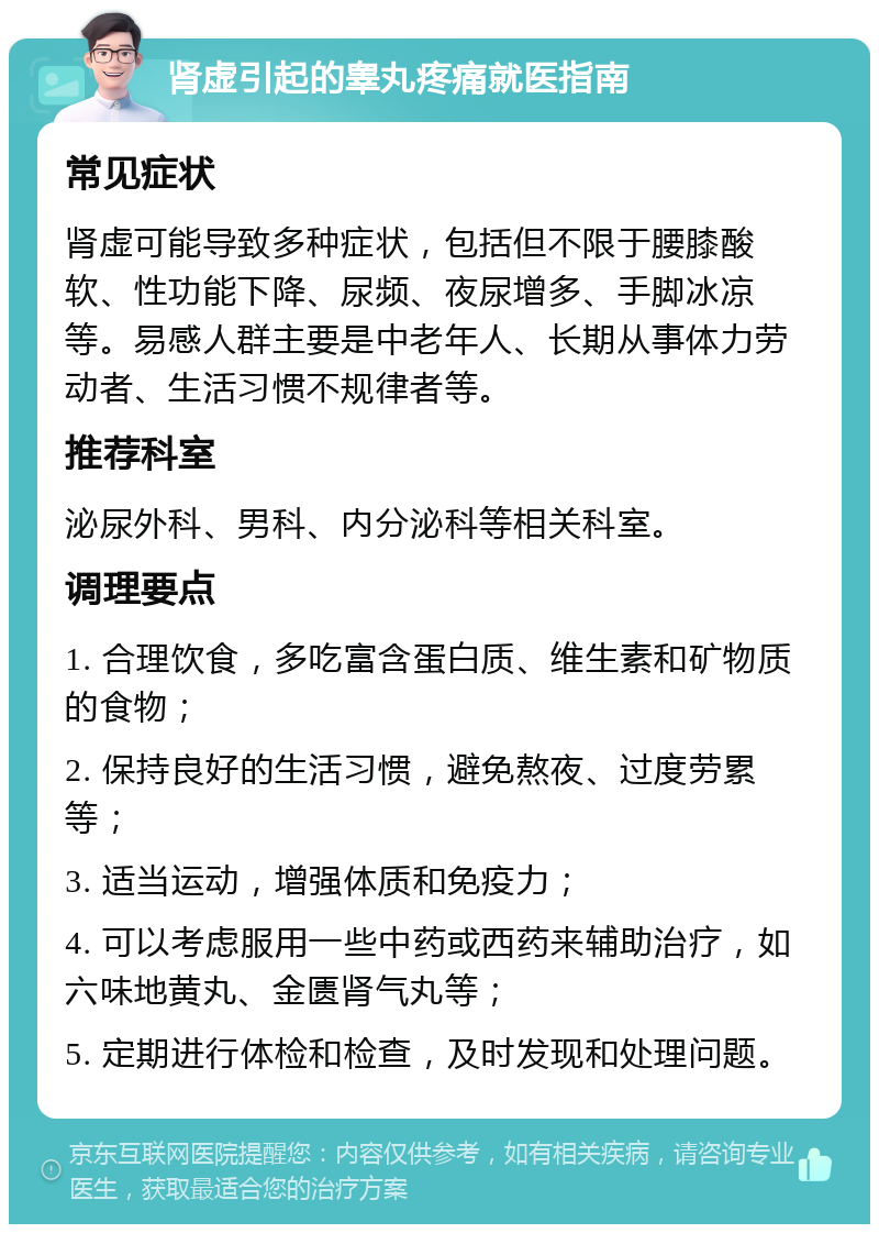 肾虚引起的睾丸疼痛就医指南 常见症状 肾虚可能导致多种症状，包括但不限于腰膝酸软、性功能下降、尿频、夜尿增多、手脚冰凉等。易感人群主要是中老年人、长期从事体力劳动者、生活习惯不规律者等。 推荐科室 泌尿外科、男科、内分泌科等相关科室。 调理要点 1. 合理饮食，多吃富含蛋白质、维生素和矿物质的食物； 2. 保持良好的生活习惯，避免熬夜、过度劳累等； 3. 适当运动，增强体质和免疫力； 4. 可以考虑服用一些中药或西药来辅助治疗，如六味地黄丸、金匮肾气丸等； 5. 定期进行体检和检查，及时发现和处理问题。