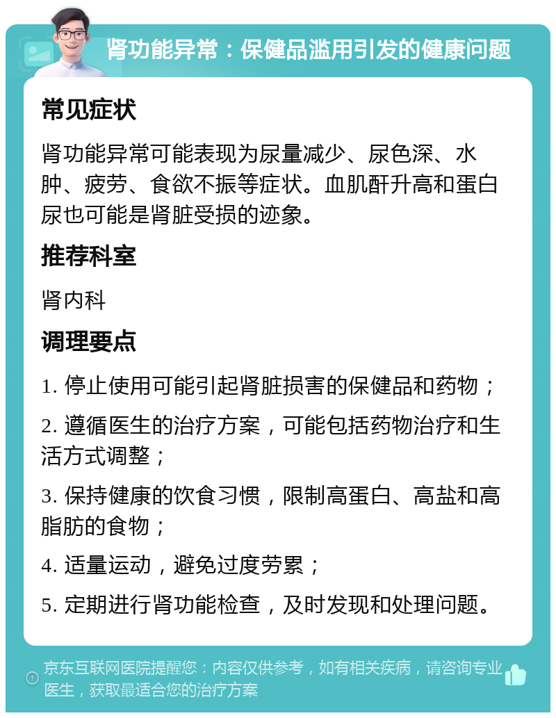 肾功能异常：保健品滥用引发的健康问题 常见症状 肾功能异常可能表现为尿量减少、尿色深、水肿、疲劳、食欲不振等症状。血肌酐升高和蛋白尿也可能是肾脏受损的迹象。 推荐科室 肾内科 调理要点 1. 停止使用可能引起肾脏损害的保健品和药物； 2. 遵循医生的治疗方案，可能包括药物治疗和生活方式调整； 3. 保持健康的饮食习惯，限制高蛋白、高盐和高脂肪的食物； 4. 适量运动，避免过度劳累； 5. 定期进行肾功能检查，及时发现和处理问题。