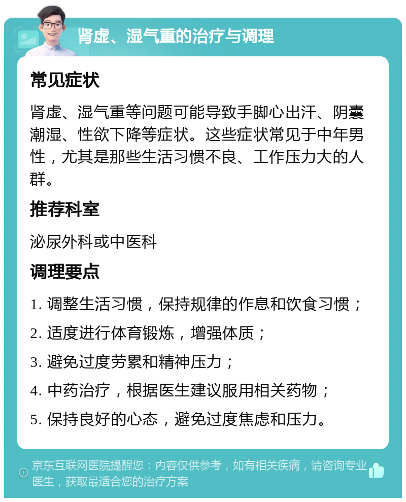 肾虚、湿气重的治疗与调理 常见症状 肾虚、湿气重等问题可能导致手脚心出汗、阴囊潮湿、性欲下降等症状。这些症状常见于中年男性，尤其是那些生活习惯不良、工作压力大的人群。 推荐科室 泌尿外科或中医科 调理要点 1. 调整生活习惯，保持规律的作息和饮食习惯； 2. 适度进行体育锻炼，增强体质； 3. 避免过度劳累和精神压力； 4. 中药治疗，根据医生建议服用相关药物； 5. 保持良好的心态，避免过度焦虑和压力。