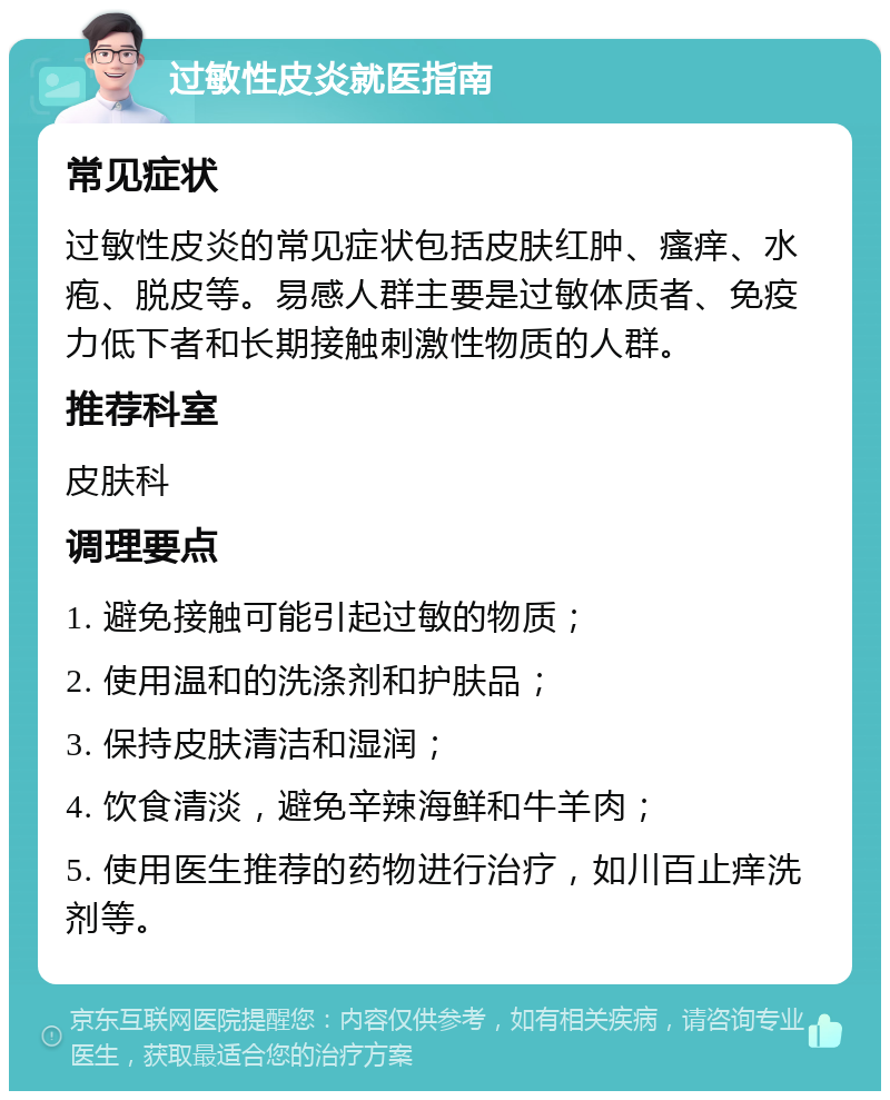 过敏性皮炎就医指南 常见症状 过敏性皮炎的常见症状包括皮肤红肿、瘙痒、水疱、脱皮等。易感人群主要是过敏体质者、免疫力低下者和长期接触刺激性物质的人群。 推荐科室 皮肤科 调理要点 1. 避免接触可能引起过敏的物质； 2. 使用温和的洗涤剂和护肤品； 3. 保持皮肤清洁和湿润； 4. 饮食清淡，避免辛辣海鲜和牛羊肉； 5. 使用医生推荐的药物进行治疗，如川百止痒洗剂等。