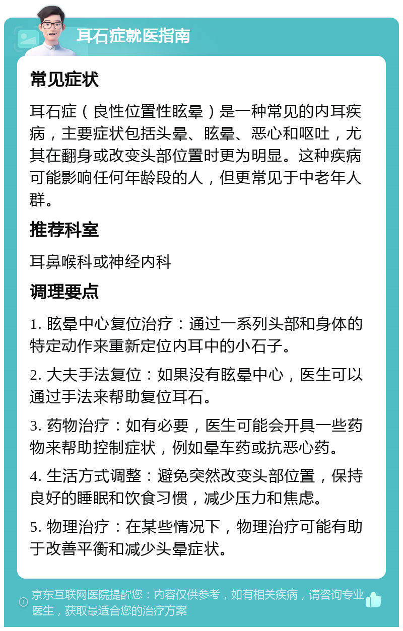 耳石症就医指南 常见症状 耳石症（良性位置性眩晕）是一种常见的内耳疾病，主要症状包括头晕、眩晕、恶心和呕吐，尤其在翻身或改变头部位置时更为明显。这种疾病可能影响任何年龄段的人，但更常见于中老年人群。 推荐科室 耳鼻喉科或神经内科 调理要点 1. 眩晕中心复位治疗：通过一系列头部和身体的特定动作来重新定位内耳中的小石子。 2. 大夫手法复位：如果没有眩晕中心，医生可以通过手法来帮助复位耳石。 3. 药物治疗：如有必要，医生可能会开具一些药物来帮助控制症状，例如晕车药或抗恶心药。 4. 生活方式调整：避免突然改变头部位置，保持良好的睡眠和饮食习惯，减少压力和焦虑。 5. 物理治疗：在某些情况下，物理治疗可能有助于改善平衡和减少头晕症状。