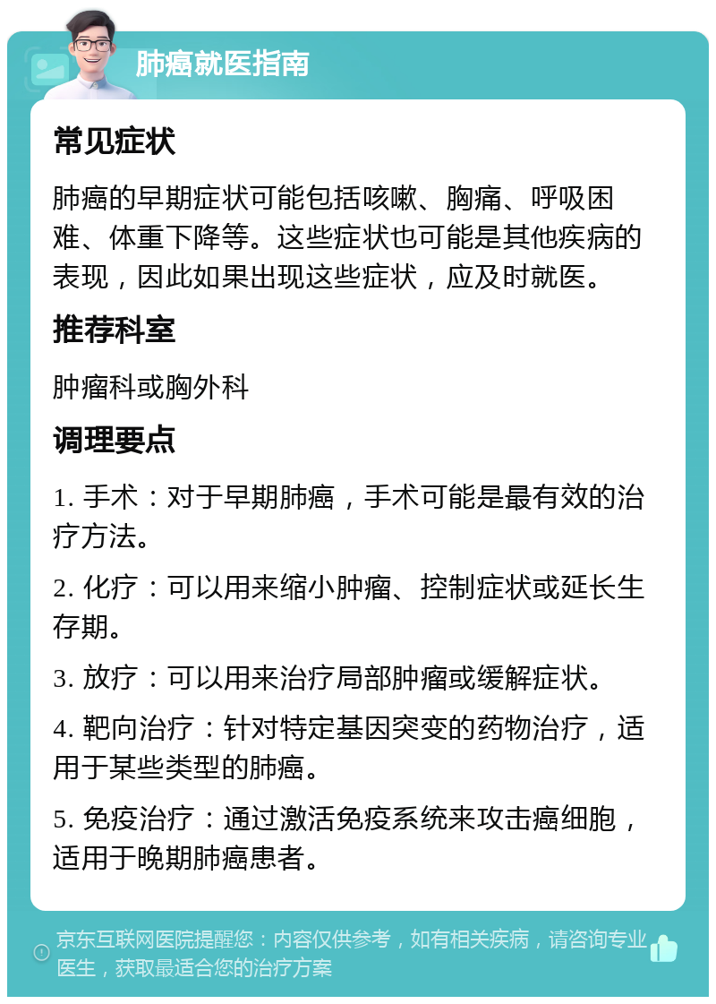 肺癌就医指南 常见症状 肺癌的早期症状可能包括咳嗽、胸痛、呼吸困难、体重下降等。这些症状也可能是其他疾病的表现，因此如果出现这些症状，应及时就医。 推荐科室 肿瘤科或胸外科 调理要点 1. 手术：对于早期肺癌，手术可能是最有效的治疗方法。 2. 化疗：可以用来缩小肿瘤、控制症状或延长生存期。 3. 放疗：可以用来治疗局部肿瘤或缓解症状。 4. 靶向治疗：针对特定基因突变的药物治疗，适用于某些类型的肺癌。 5. 免疫治疗：通过激活免疫系统来攻击癌细胞，适用于晚期肺癌患者。