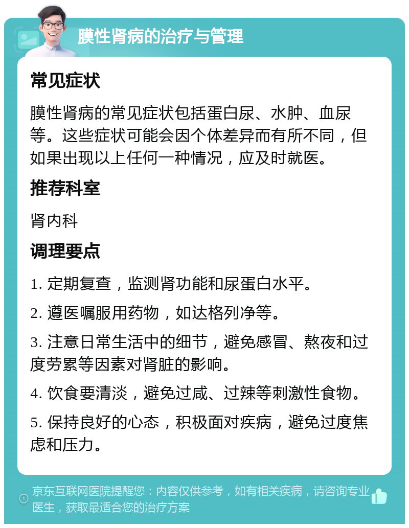 膜性肾病的治疗与管理 常见症状 膜性肾病的常见症状包括蛋白尿、水肿、血尿等。这些症状可能会因个体差异而有所不同，但如果出现以上任何一种情况，应及时就医。 推荐科室 肾内科 调理要点 1. 定期复查，监测肾功能和尿蛋白水平。 2. 遵医嘱服用药物，如达格列净等。 3. 注意日常生活中的细节，避免感冒、熬夜和过度劳累等因素对肾脏的影响。 4. 饮食要清淡，避免过咸、过辣等刺激性食物。 5. 保持良好的心态，积极面对疾病，避免过度焦虑和压力。