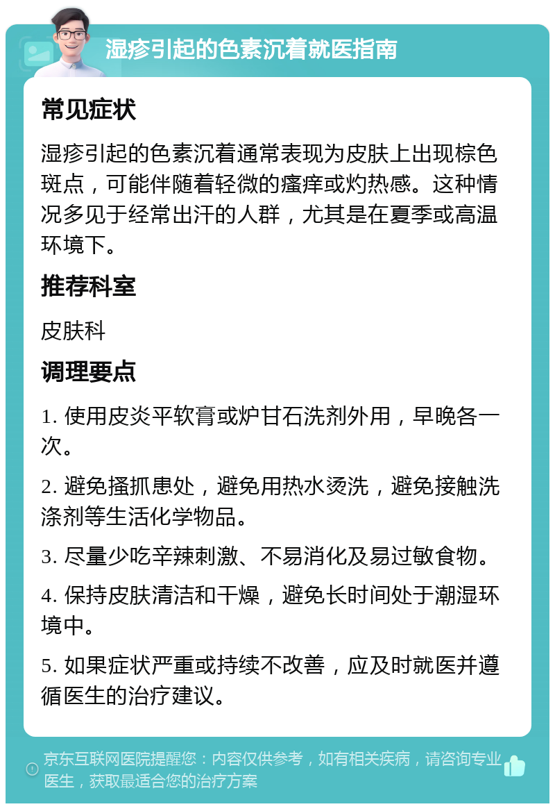 湿疹引起的色素沉着就医指南 常见症状 湿疹引起的色素沉着通常表现为皮肤上出现棕色斑点，可能伴随着轻微的瘙痒或灼热感。这种情况多见于经常出汗的人群，尤其是在夏季或高温环境下。 推荐科室 皮肤科 调理要点 1. 使用皮炎平软膏或炉甘石洗剂外用，早晚各一次。 2. 避免搔抓患处，避免用热水烫洗，避免接触洗涤剂等生活化学物品。 3. 尽量少吃辛辣刺激、不易消化及易过敏食物。 4. 保持皮肤清洁和干燥，避免长时间处于潮湿环境中。 5. 如果症状严重或持续不改善，应及时就医并遵循医生的治疗建议。