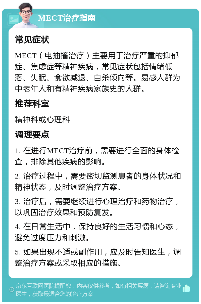 MECT治疗指南 常见症状 MECT（电抽搐治疗）主要用于治疗严重的抑郁症、焦虑症等精神疾病，常见症状包括情绪低落、失眠、食欲减退、自杀倾向等。易感人群为中老年人和有精神疾病家族史的人群。 推荐科室 精神科或心理科 调理要点 1. 在进行MECT治疗前，需要进行全面的身体检查，排除其他疾病的影响。 2. 治疗过程中，需要密切监测患者的身体状况和精神状态，及时调整治疗方案。 3. 治疗后，需要继续进行心理治疗和药物治疗，以巩固治疗效果和预防复发。 4. 在日常生活中，保持良好的生活习惯和心态，避免过度压力和刺激。 5. 如果出现不适或副作用，应及时告知医生，调整治疗方案或采取相应的措施。