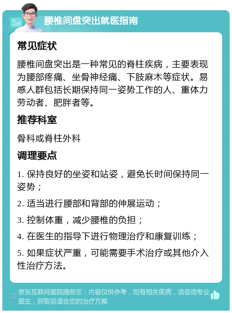 腰椎间盘突出就医指南 常见症状 腰椎间盘突出是一种常见的脊柱疾病，主要表现为腰部疼痛、坐骨神经痛、下肢麻木等症状。易感人群包括长期保持同一姿势工作的人、重体力劳动者、肥胖者等。 推荐科室 骨科或脊柱外科 调理要点 1. 保持良好的坐姿和站姿，避免长时间保持同一姿势； 2. 适当进行腰部和背部的伸展运动； 3. 控制体重，减少腰椎的负担； 4. 在医生的指导下进行物理治疗和康复训练； 5. 如果症状严重，可能需要手术治疗或其他介入性治疗方法。