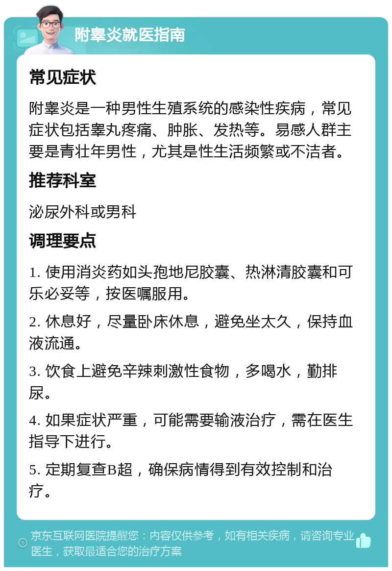 附睾炎就医指南 常见症状 附睾炎是一种男性生殖系统的感染性疾病，常见症状包括睾丸疼痛、肿胀、发热等。易感人群主要是青壮年男性，尤其是性生活频繁或不洁者。 推荐科室 泌尿外科或男科 调理要点 1. 使用消炎药如头孢地尼胶囊、热淋清胶囊和可乐必妥等，按医嘱服用。 2. 休息好，尽量卧床休息，避免坐太久，保持血液流通。 3. 饮食上避免辛辣刺激性食物，多喝水，勤排尿。 4. 如果症状严重，可能需要输液治疗，需在医生指导下进行。 5. 定期复查B超，确保病情得到有效控制和治疗。